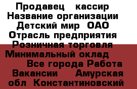 Продавец - кассир › Название организации ­ Детский мир, ОАО › Отрасль предприятия ­ Розничная торговля › Минимальный оклад ­ 25 000 - Все города Работа » Вакансии   . Амурская обл.,Константиновский р-н